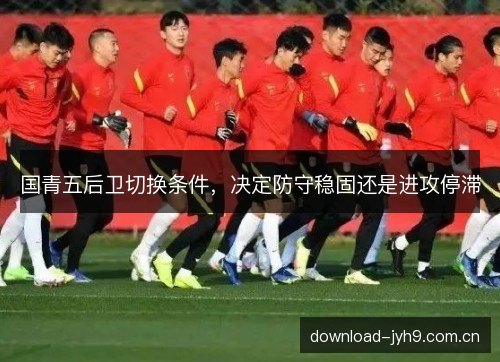 国青五后卫切换条件，决定防守稳固还是进攻停滞
